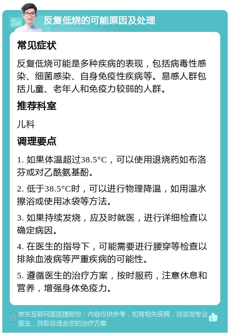 反复低烧的可能原因及处理 常见症状 反复低烧可能是多种疾病的表现，包括病毒性感染、细菌感染、自身免疫性疾病等。易感人群包括儿童、老年人和免疫力较弱的人群。 推荐科室 儿科 调理要点 1. 如果体温超过38.5°C，可以使用退烧药如布洛芬或对乙酰氨基酚。 2. 低于38.5°C时，可以进行物理降温，如用温水擦浴或使用冰袋等方法。 3. 如果持续发烧，应及时就医，进行详细检查以确定病因。 4. 在医生的指导下，可能需要进行腰穿等检查以排除血液病等严重疾病的可能性。 5. 遵循医生的治疗方案，按时服药，注意休息和营养，增强身体免疫力。