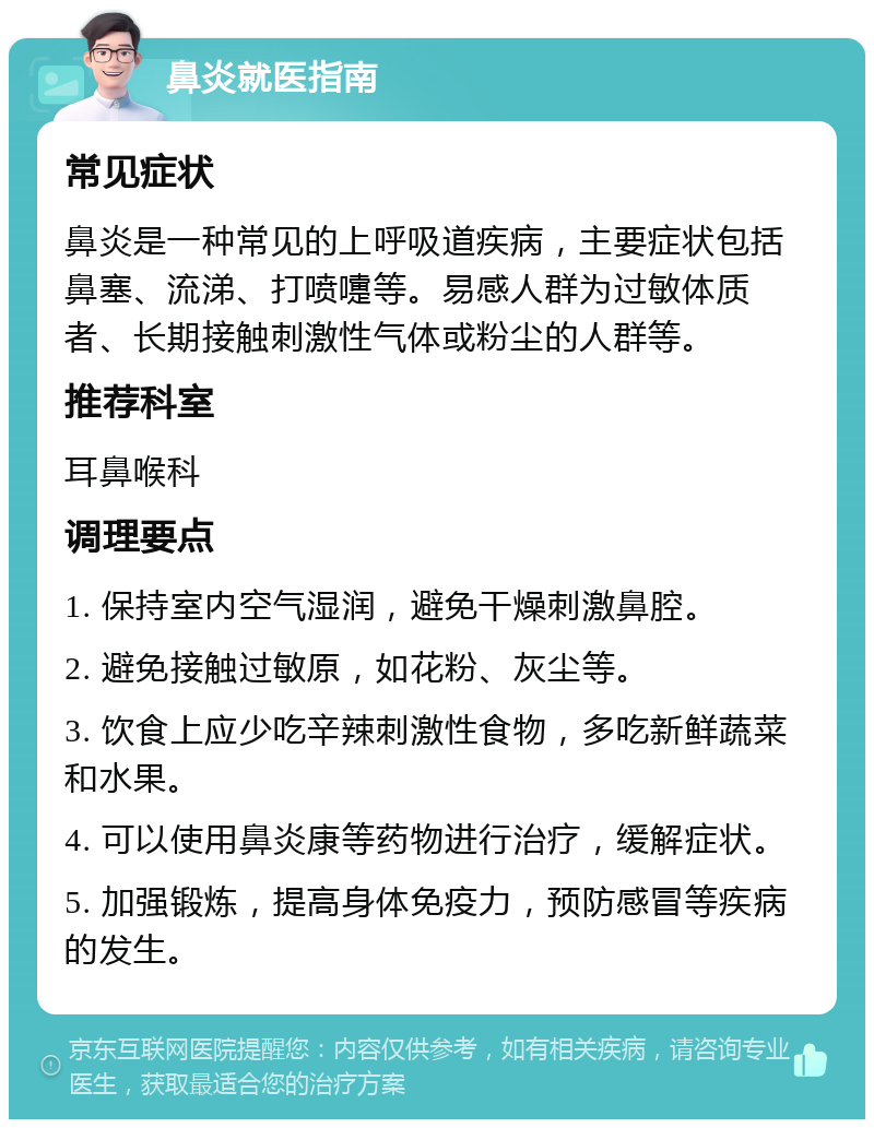 鼻炎就医指南 常见症状 鼻炎是一种常见的上呼吸道疾病，主要症状包括鼻塞、流涕、打喷嚏等。易感人群为过敏体质者、长期接触刺激性气体或粉尘的人群等。 推荐科室 耳鼻喉科 调理要点 1. 保持室内空气湿润，避免干燥刺激鼻腔。 2. 避免接触过敏原，如花粉、灰尘等。 3. 饮食上应少吃辛辣刺激性食物，多吃新鲜蔬菜和水果。 4. 可以使用鼻炎康等药物进行治疗，缓解症状。 5. 加强锻炼，提高身体免疫力，预防感冒等疾病的发生。