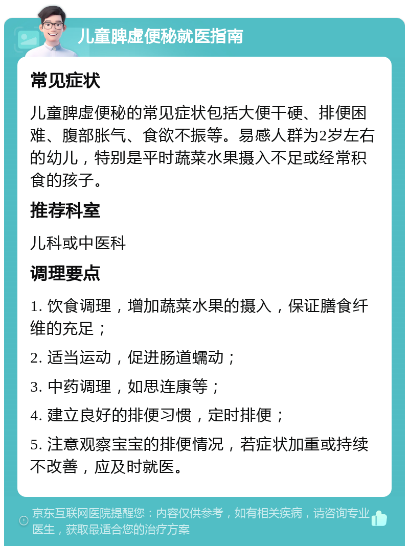 儿童脾虚便秘就医指南 常见症状 儿童脾虚便秘的常见症状包括大便干硬、排便困难、腹部胀气、食欲不振等。易感人群为2岁左右的幼儿，特别是平时蔬菜水果摄入不足或经常积食的孩子。 推荐科室 儿科或中医科 调理要点 1. 饮食调理，增加蔬菜水果的摄入，保证膳食纤维的充足； 2. 适当运动，促进肠道蠕动； 3. 中药调理，如思连康等； 4. 建立良好的排便习惯，定时排便； 5. 注意观察宝宝的排便情况，若症状加重或持续不改善，应及时就医。