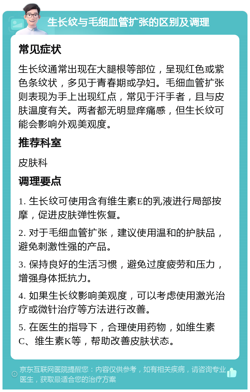 生长纹与毛细血管扩张的区别及调理 常见症状 生长纹通常出现在大腿根等部位，呈现红色或紫色条纹状，多见于青春期或孕妇。毛细血管扩张则表现为手上出现红点，常见于汗手者，且与皮肤温度有关。两者都无明显痒痛感，但生长纹可能会影响外观美观度。 推荐科室 皮肤科 调理要点 1. 生长纹可使用含有维生素E的乳液进行局部按摩，促进皮肤弹性恢复。 2. 对于毛细血管扩张，建议使用温和的护肤品，避免刺激性强的产品。 3. 保持良好的生活习惯，避免过度疲劳和压力，增强身体抵抗力。 4. 如果生长纹影响美观度，可以考虑使用激光治疗或微针治疗等方法进行改善。 5. 在医生的指导下，合理使用药物，如维生素C、维生素K等，帮助改善皮肤状态。