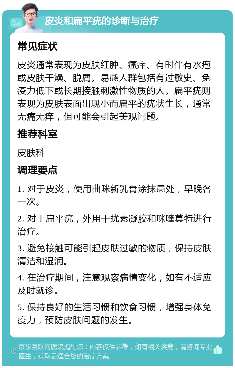 皮炎和扁平疣的诊断与治疗 常见症状 皮炎通常表现为皮肤红肿、瘙痒、有时伴有水疱或皮肤干燥、脱屑。易感人群包括有过敏史、免疫力低下或长期接触刺激性物质的人。扁平疣则表现为皮肤表面出现小而扁平的疣状生长，通常无痛无痒，但可能会引起美观问题。 推荐科室 皮肤科 调理要点 1. 对于皮炎，使用曲咪新乳膏涂抹患处，早晚各一次。 2. 对于扁平疣，外用干扰素凝胶和咪喹莫特进行治疗。 3. 避免接触可能引起皮肤过敏的物质，保持皮肤清洁和湿润。 4. 在治疗期间，注意观察病情变化，如有不适应及时就诊。 5. 保持良好的生活习惯和饮食习惯，增强身体免疫力，预防皮肤问题的发生。