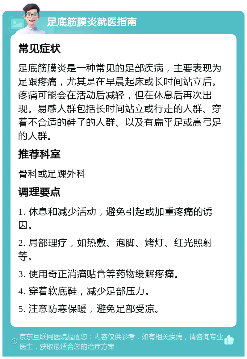 足底筋膜炎就医指南 常见症状 足底筋膜炎是一种常见的足部疾病，主要表现为足跟疼痛，尤其是在早晨起床或长时间站立后。疼痛可能会在活动后减轻，但在休息后再次出现。易感人群包括长时间站立或行走的人群、穿着不合适的鞋子的人群、以及有扁平足或高弓足的人群。 推荐科室 骨科或足踝外科 调理要点 1. 休息和减少活动，避免引起或加重疼痛的诱因。 2. 局部理疗，如热敷、泡脚、烤灯、红光照射等。 3. 使用奇正消痛贴膏等药物缓解疼痛。 4. 穿着软底鞋，减少足部压力。 5. 注意防寒保暖，避免足部受凉。