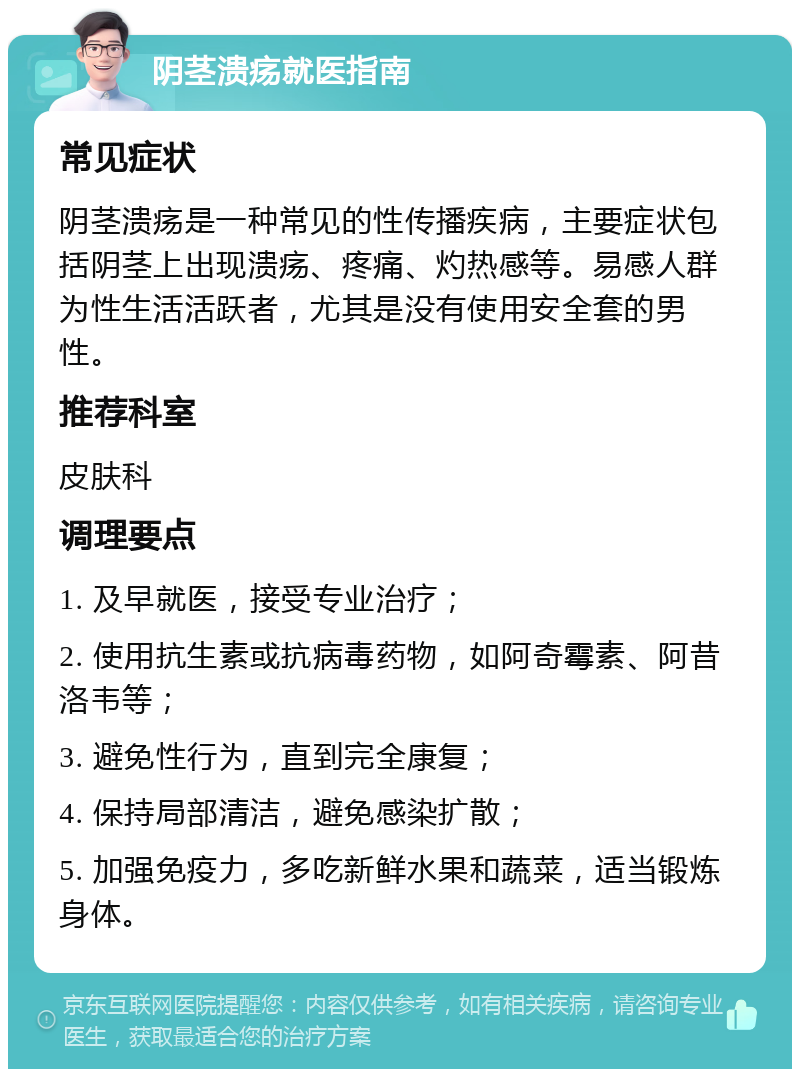 阴茎溃疡就医指南 常见症状 阴茎溃疡是一种常见的性传播疾病，主要症状包括阴茎上出现溃疡、疼痛、灼热感等。易感人群为性生活活跃者，尤其是没有使用安全套的男性。 推荐科室 皮肤科 调理要点 1. 及早就医，接受专业治疗； 2. 使用抗生素或抗病毒药物，如阿奇霉素、阿昔洛韦等； 3. 避免性行为，直到完全康复； 4. 保持局部清洁，避免感染扩散； 5. 加强免疫力，多吃新鲜水果和蔬菜，适当锻炼身体。