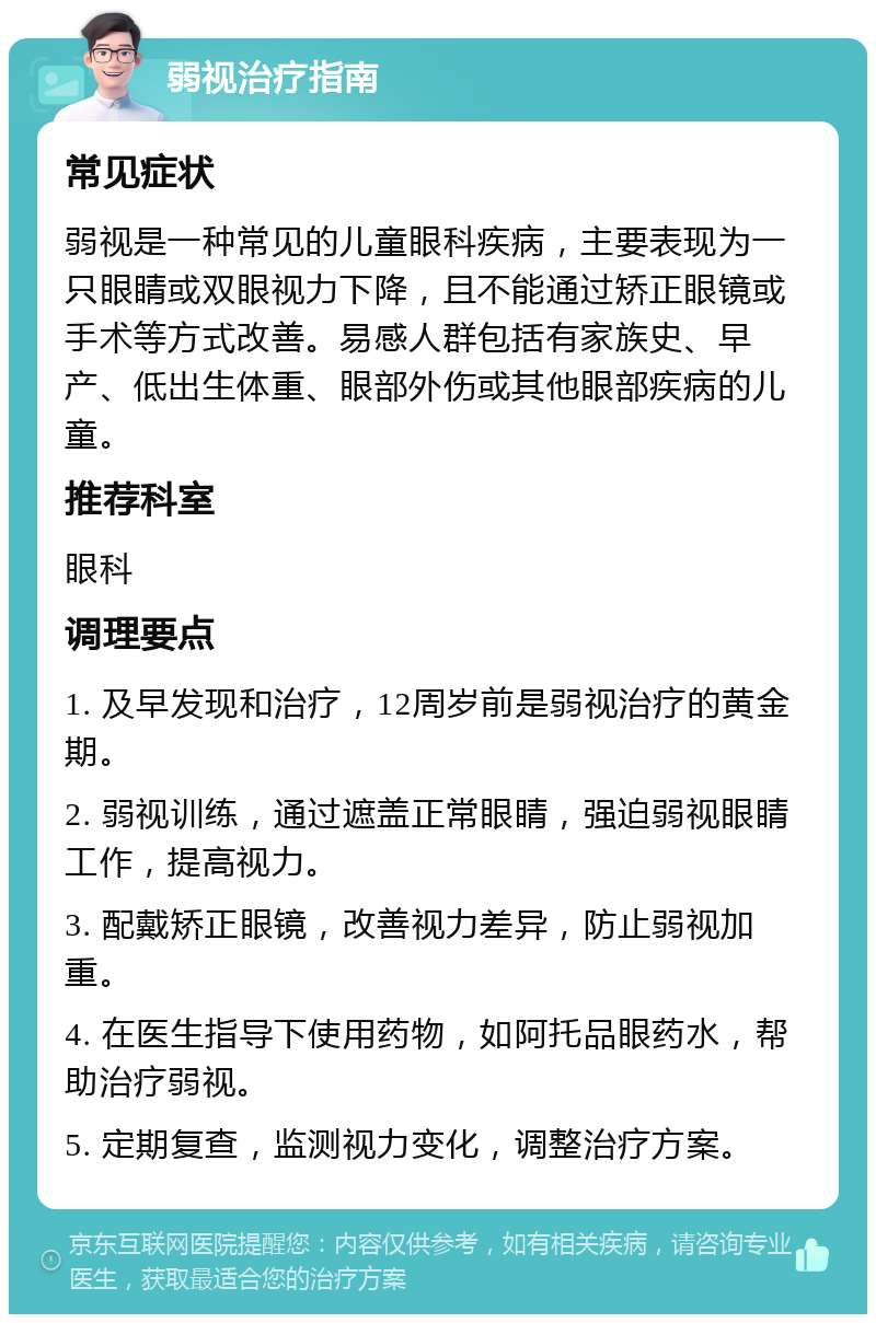 弱视治疗指南 常见症状 弱视是一种常见的儿童眼科疾病，主要表现为一只眼睛或双眼视力下降，且不能通过矫正眼镜或手术等方式改善。易感人群包括有家族史、早产、低出生体重、眼部外伤或其他眼部疾病的儿童。 推荐科室 眼科 调理要点 1. 及早发现和治疗，12周岁前是弱视治疗的黄金期。 2. 弱视训练，通过遮盖正常眼睛，强迫弱视眼睛工作，提高视力。 3. 配戴矫正眼镜，改善视力差异，防止弱视加重。 4. 在医生指导下使用药物，如阿托品眼药水，帮助治疗弱视。 5. 定期复查，监测视力变化，调整治疗方案。