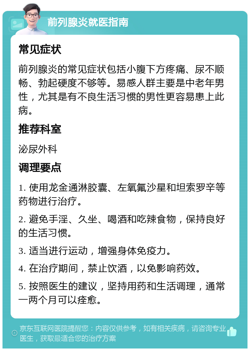 前列腺炎就医指南 常见症状 前列腺炎的常见症状包括小腹下方疼痛、尿不顺畅、勃起硬度不够等。易感人群主要是中老年男性，尤其是有不良生活习惯的男性更容易患上此病。 推荐科室 泌尿外科 调理要点 1. 使用龙金通淋胶囊、左氧氟沙星和坦索罗辛等药物进行治疗。 2. 避免手淫、久坐、喝酒和吃辣食物，保持良好的生活习惯。 3. 适当进行运动，增强身体免疫力。 4. 在治疗期间，禁止饮酒，以免影响药效。 5. 按照医生的建议，坚持用药和生活调理，通常一两个月可以痊愈。