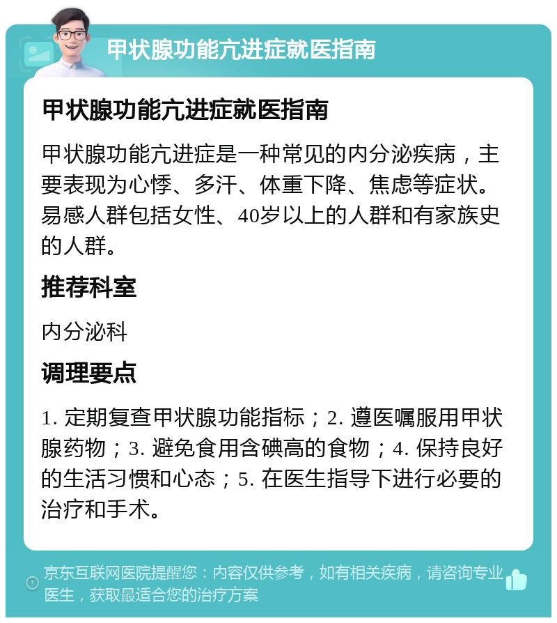 甲状腺功能亢进症就医指南 甲状腺功能亢进症就医指南 甲状腺功能亢进症是一种常见的内分泌疾病，主要表现为心悸、多汗、体重下降、焦虑等症状。易感人群包括女性、40岁以上的人群和有家族史的人群。 推荐科室 内分泌科 调理要点 1. 定期复查甲状腺功能指标；2. 遵医嘱服用甲状腺药物；3. 避免食用含碘高的食物；4. 保持良好的生活习惯和心态；5. 在医生指导下进行必要的治疗和手术。