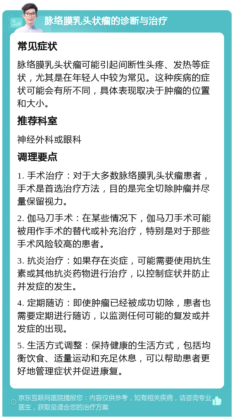 脉络膜乳头状瘤的诊断与治疗 常见症状 脉络膜乳头状瘤可能引起间断性头疼、发热等症状，尤其是在年轻人中较为常见。这种疾病的症状可能会有所不同，具体表现取决于肿瘤的位置和大小。 推荐科室 神经外科或眼科 调理要点 1. 手术治疗：对于大多数脉络膜乳头状瘤患者，手术是首选治疗方法，目的是完全切除肿瘤并尽量保留视力。 2. 伽马刀手术：在某些情况下，伽马刀手术可能被用作手术的替代或补充治疗，特别是对于那些手术风险较高的患者。 3. 抗炎治疗：如果存在炎症，可能需要使用抗生素或其他抗炎药物进行治疗，以控制症状并防止并发症的发生。 4. 定期随访：即使肿瘤已经被成功切除，患者也需要定期进行随访，以监测任何可能的复发或并发症的出现。 5. 生活方式调整：保持健康的生活方式，包括均衡饮食、适量运动和充足休息，可以帮助患者更好地管理症状并促进康复。