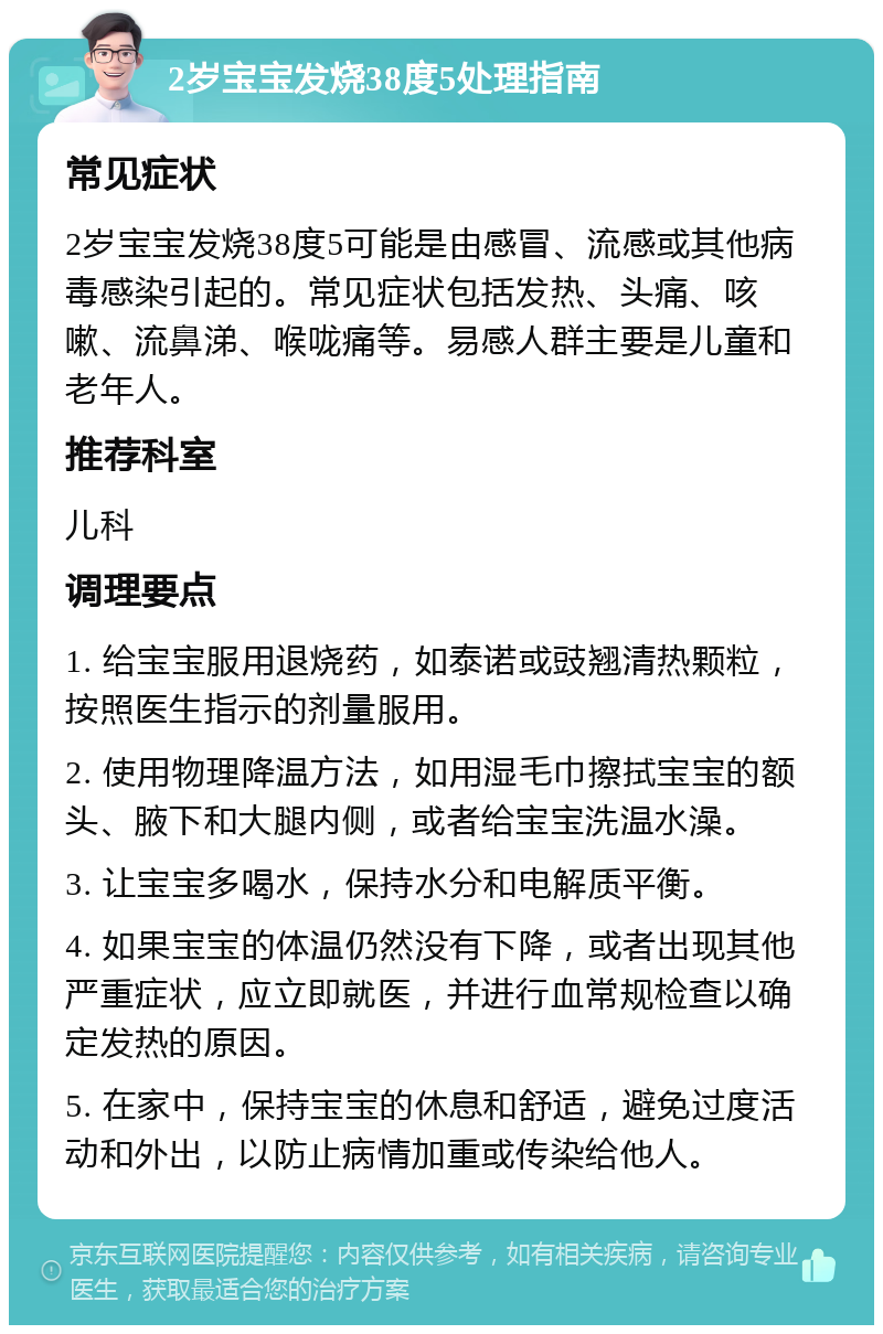 2岁宝宝发烧38度5处理指南 常见症状 2岁宝宝发烧38度5可能是由感冒、流感或其他病毒感染引起的。常见症状包括发热、头痛、咳嗽、流鼻涕、喉咙痛等。易感人群主要是儿童和老年人。 推荐科室 儿科 调理要点 1. 给宝宝服用退烧药，如泰诺或豉翘清热颗粒，按照医生指示的剂量服用。 2. 使用物理降温方法，如用湿毛巾擦拭宝宝的额头、腋下和大腿内侧，或者给宝宝洗温水澡。 3. 让宝宝多喝水，保持水分和电解质平衡。 4. 如果宝宝的体温仍然没有下降，或者出现其他严重症状，应立即就医，并进行血常规检查以确定发热的原因。 5. 在家中，保持宝宝的休息和舒适，避免过度活动和外出，以防止病情加重或传染给他人。