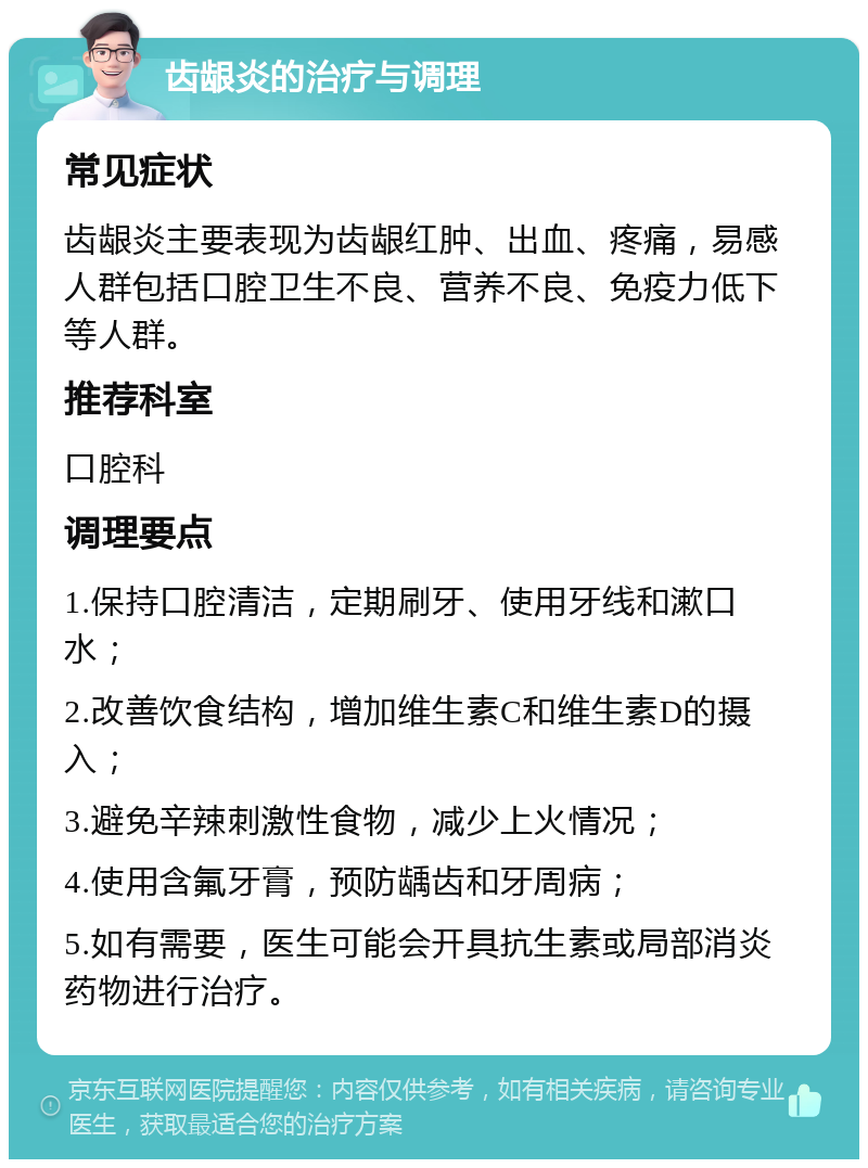 齿龈炎的治疗与调理 常见症状 齿龈炎主要表现为齿龈红肿、出血、疼痛，易感人群包括口腔卫生不良、营养不良、免疫力低下等人群。 推荐科室 口腔科 调理要点 1.保持口腔清洁，定期刷牙、使用牙线和漱口水； 2.改善饮食结构，增加维生素C和维生素D的摄入； 3.避免辛辣刺激性食物，减少上火情况； 4.使用含氟牙膏，预防龋齿和牙周病； 5.如有需要，医生可能会开具抗生素或局部消炎药物进行治疗。