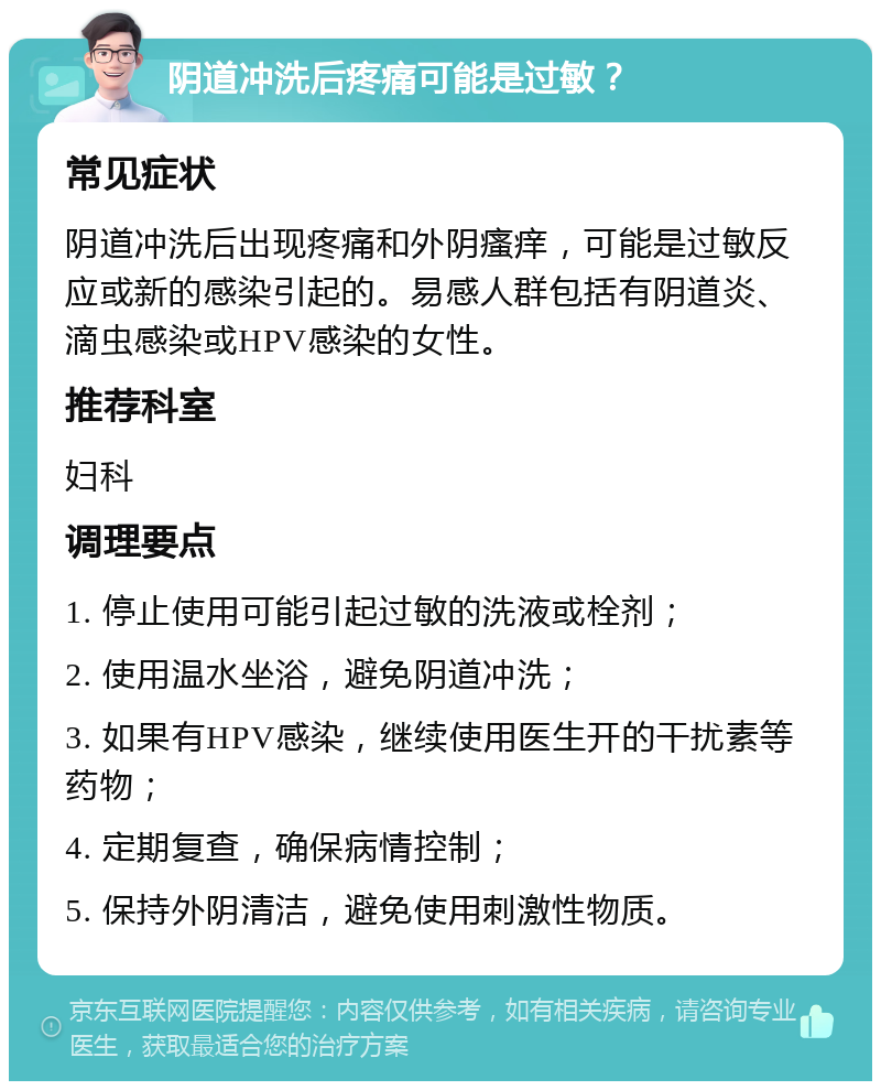 阴道冲洗后疼痛可能是过敏？ 常见症状 阴道冲洗后出现疼痛和外阴瘙痒，可能是过敏反应或新的感染引起的。易感人群包括有阴道炎、滴虫感染或HPV感染的女性。 推荐科室 妇科 调理要点 1. 停止使用可能引起过敏的洗液或栓剂； 2. 使用温水坐浴，避免阴道冲洗； 3. 如果有HPV感染，继续使用医生开的干扰素等药物； 4. 定期复查，确保病情控制； 5. 保持外阴清洁，避免使用刺激性物质。