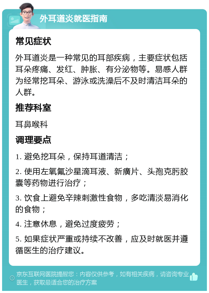 外耳道炎就医指南 常见症状 外耳道炎是一种常见的耳部疾病，主要症状包括耳朵疼痛、发红、肿胀、有分泌物等。易感人群为经常挖耳朵、游泳或洗澡后不及时清洁耳朵的人群。 推荐科室 耳鼻喉科 调理要点 1. 避免挖耳朵，保持耳道清洁； 2. 使用左氧氟沙星滴耳液、新癀片、头孢克肟胶囊等药物进行治疗； 3. 饮食上避免辛辣刺激性食物，多吃清淡易消化的食物； 4. 注意休息，避免过度疲劳； 5. 如果症状严重或持续不改善，应及时就医并遵循医生的治疗建议。