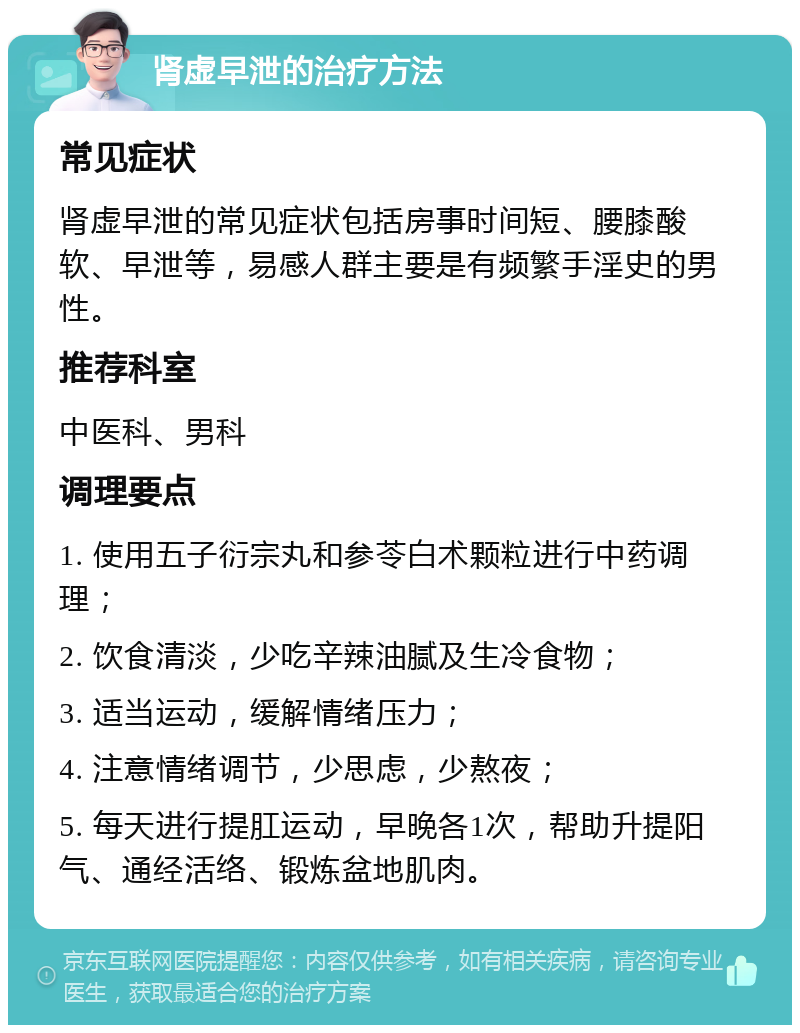 肾虚早泄的治疗方法 常见症状 肾虚早泄的常见症状包括房事时间短、腰膝酸软、早泄等，易感人群主要是有频繁手淫史的男性。 推荐科室 中医科、男科 调理要点 1. 使用五子衍宗丸和参苓白术颗粒进行中药调理； 2. 饮食清淡，少吃辛辣油腻及生冷食物； 3. 适当运动，缓解情绪压力； 4. 注意情绪调节，少思虑，少熬夜； 5. 每天进行提肛运动，早晚各1次，帮助升提阳气、通经活络、锻炼盆地肌肉。