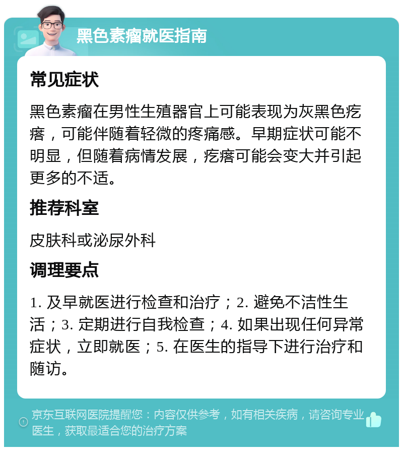 黑色素瘤就医指南 常见症状 黑色素瘤在男性生殖器官上可能表现为灰黑色疙瘩，可能伴随着轻微的疼痛感。早期症状可能不明显，但随着病情发展，疙瘩可能会变大并引起更多的不适。 推荐科室 皮肤科或泌尿外科 调理要点 1. 及早就医进行检查和治疗；2. 避免不洁性生活；3. 定期进行自我检查；4. 如果出现任何异常症状，立即就医；5. 在医生的指导下进行治疗和随访。