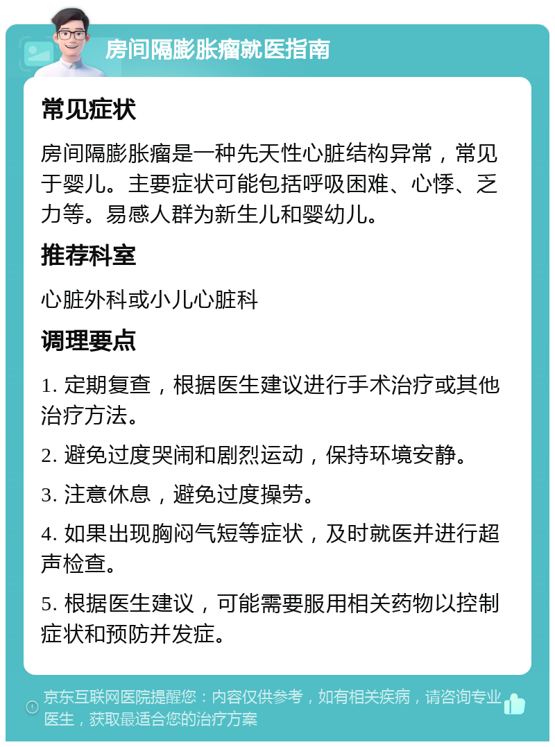 房间隔膨胀瘤就医指南 常见症状 房间隔膨胀瘤是一种先天性心脏结构异常，常见于婴儿。主要症状可能包括呼吸困难、心悸、乏力等。易感人群为新生儿和婴幼儿。 推荐科室 心脏外科或小儿心脏科 调理要点 1. 定期复查，根据医生建议进行手术治疗或其他治疗方法。 2. 避免过度哭闹和剧烈运动，保持环境安静。 3. 注意休息，避免过度操劳。 4. 如果出现胸闷气短等症状，及时就医并进行超声检查。 5. 根据医生建议，可能需要服用相关药物以控制症状和预防并发症。