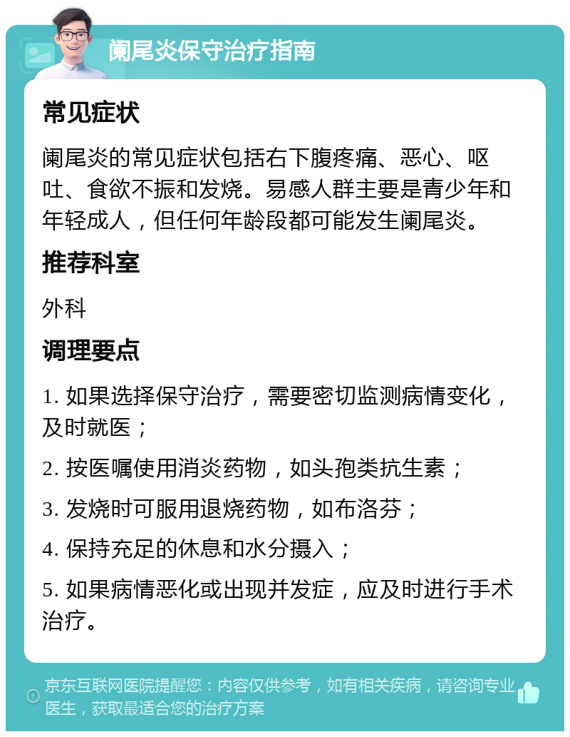 阑尾炎保守治疗指南 常见症状 阑尾炎的常见症状包括右下腹疼痛、恶心、呕吐、食欲不振和发烧。易感人群主要是青少年和年轻成人，但任何年龄段都可能发生阑尾炎。 推荐科室 外科 调理要点 1. 如果选择保守治疗，需要密切监测病情变化，及时就医； 2. 按医嘱使用消炎药物，如头孢类抗生素； 3. 发烧时可服用退烧药物，如布洛芬； 4. 保持充足的休息和水分摄入； 5. 如果病情恶化或出现并发症，应及时进行手术治疗。