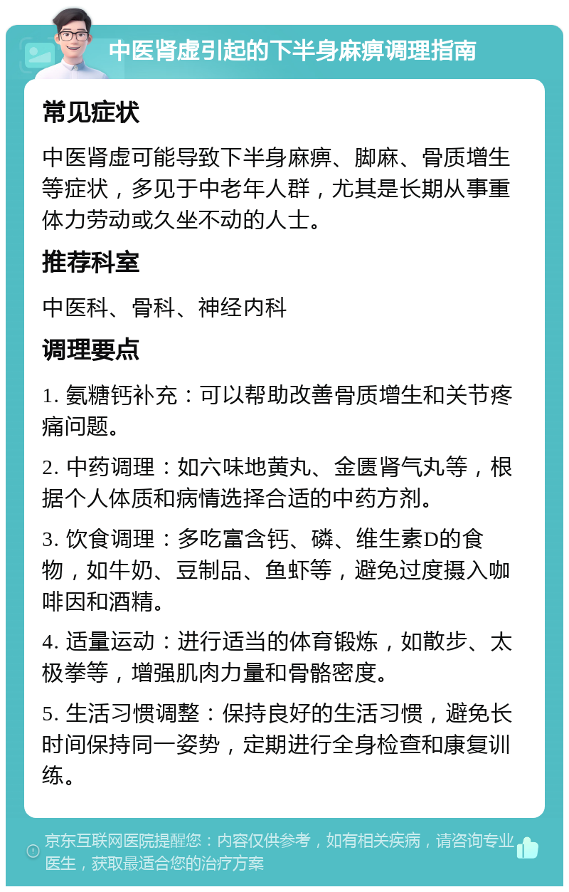 中医肾虚引起的下半身麻痹调理指南 常见症状 中医肾虚可能导致下半身麻痹、脚麻、骨质增生等症状，多见于中老年人群，尤其是长期从事重体力劳动或久坐不动的人士。 推荐科室 中医科、骨科、神经内科 调理要点 1. 氨糖钙补充：可以帮助改善骨质增生和关节疼痛问题。 2. 中药调理：如六味地黄丸、金匮肾气丸等，根据个人体质和病情选择合适的中药方剂。 3. 饮食调理：多吃富含钙、磷、维生素D的食物，如牛奶、豆制品、鱼虾等，避免过度摄入咖啡因和酒精。 4. 适量运动：进行适当的体育锻炼，如散步、太极拳等，增强肌肉力量和骨骼密度。 5. 生活习惯调整：保持良好的生活习惯，避免长时间保持同一姿势，定期进行全身检查和康复训练。