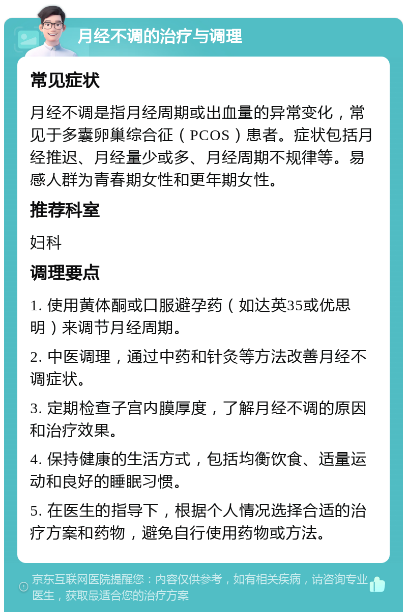 月经不调的治疗与调理 常见症状 月经不调是指月经周期或出血量的异常变化，常见于多囊卵巢综合征（PCOS）患者。症状包括月经推迟、月经量少或多、月经周期不规律等。易感人群为青春期女性和更年期女性。 推荐科室 妇科 调理要点 1. 使用黄体酮或口服避孕药（如达英35或优思明）来调节月经周期。 2. 中医调理，通过中药和针灸等方法改善月经不调症状。 3. 定期检查子宫内膜厚度，了解月经不调的原因和治疗效果。 4. 保持健康的生活方式，包括均衡饮食、适量运动和良好的睡眠习惯。 5. 在医生的指导下，根据个人情况选择合适的治疗方案和药物，避免自行使用药物或方法。