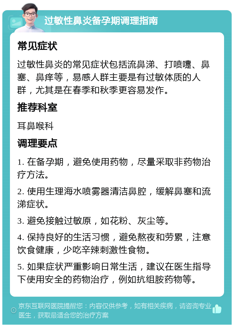 过敏性鼻炎备孕期调理指南 常见症状 过敏性鼻炎的常见症状包括流鼻涕、打喷嚏、鼻塞、鼻痒等，易感人群主要是有过敏体质的人群，尤其是在春季和秋季更容易发作。 推荐科室 耳鼻喉科 调理要点 1. 在备孕期，避免使用药物，尽量采取非药物治疗方法。 2. 使用生理海水喷雾器清洁鼻腔，缓解鼻塞和流涕症状。 3. 避免接触过敏原，如花粉、灰尘等。 4. 保持良好的生活习惯，避免熬夜和劳累，注意饮食健康，少吃辛辣刺激性食物。 5. 如果症状严重影响日常生活，建议在医生指导下使用安全的药物治疗，例如抗组胺药物等。