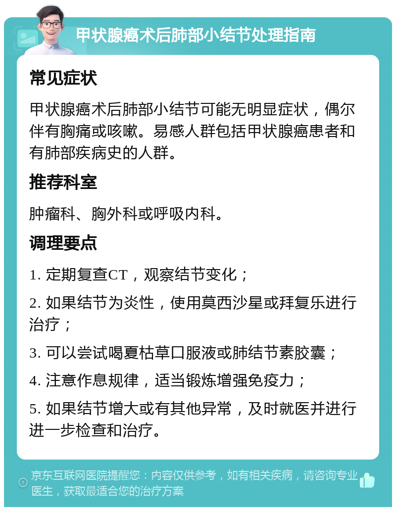 甲状腺癌术后肺部小结节处理指南 常见症状 甲状腺癌术后肺部小结节可能无明显症状，偶尔伴有胸痛或咳嗽。易感人群包括甲状腺癌患者和有肺部疾病史的人群。 推荐科室 肿瘤科、胸外科或呼吸内科。 调理要点 1. 定期复查CT，观察结节变化； 2. 如果结节为炎性，使用莫西沙星或拜复乐进行治疗； 3. 可以尝试喝夏枯草口服液或肺结节素胶囊； 4. 注意作息规律，适当锻炼增强免疫力； 5. 如果结节增大或有其他异常，及时就医并进行进一步检查和治疗。