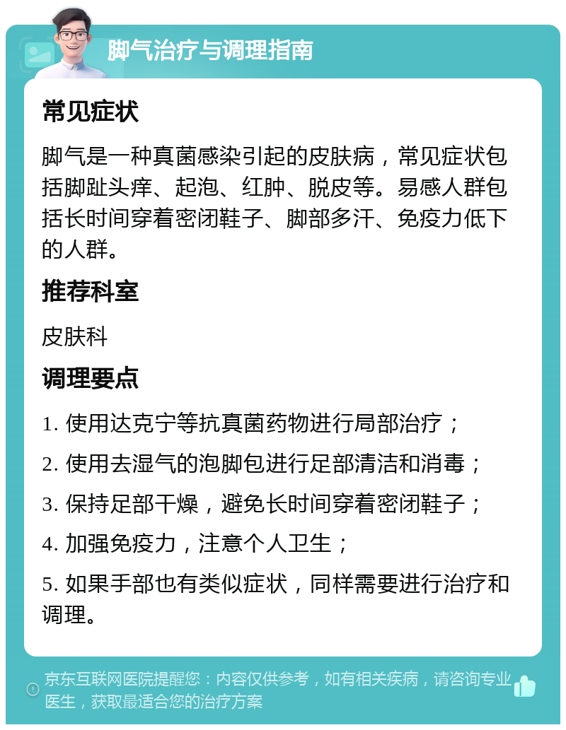 脚气治疗与调理指南 常见症状 脚气是一种真菌感染引起的皮肤病，常见症状包括脚趾头痒、起泡、红肿、脱皮等。易感人群包括长时间穿着密闭鞋子、脚部多汗、免疫力低下的人群。 推荐科室 皮肤科 调理要点 1. 使用达克宁等抗真菌药物进行局部治疗； 2. 使用去湿气的泡脚包进行足部清洁和消毒； 3. 保持足部干燥，避免长时间穿着密闭鞋子； 4. 加强免疫力，注意个人卫生； 5. 如果手部也有类似症状，同样需要进行治疗和调理。