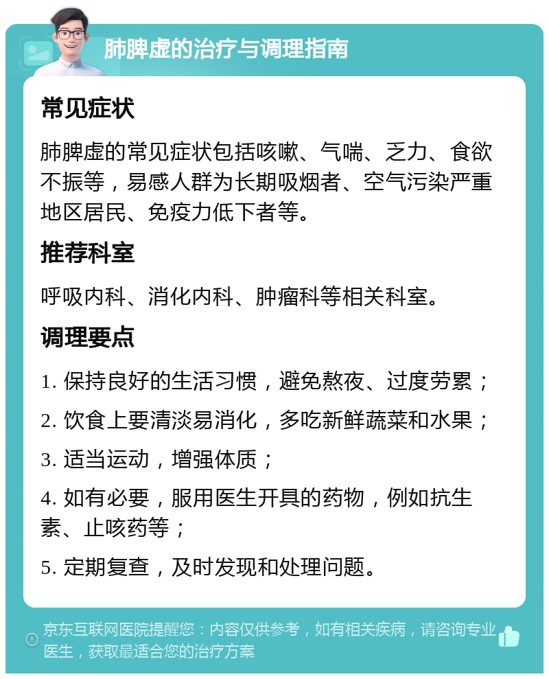 肺脾虚的治疗与调理指南 常见症状 肺脾虚的常见症状包括咳嗽、气喘、乏力、食欲不振等，易感人群为长期吸烟者、空气污染严重地区居民、免疫力低下者等。 推荐科室 呼吸内科、消化内科、肿瘤科等相关科室。 调理要点 1. 保持良好的生活习惯，避免熬夜、过度劳累； 2. 饮食上要清淡易消化，多吃新鲜蔬菜和水果； 3. 适当运动，增强体质； 4. 如有必要，服用医生开具的药物，例如抗生素、止咳药等； 5. 定期复查，及时发现和处理问题。