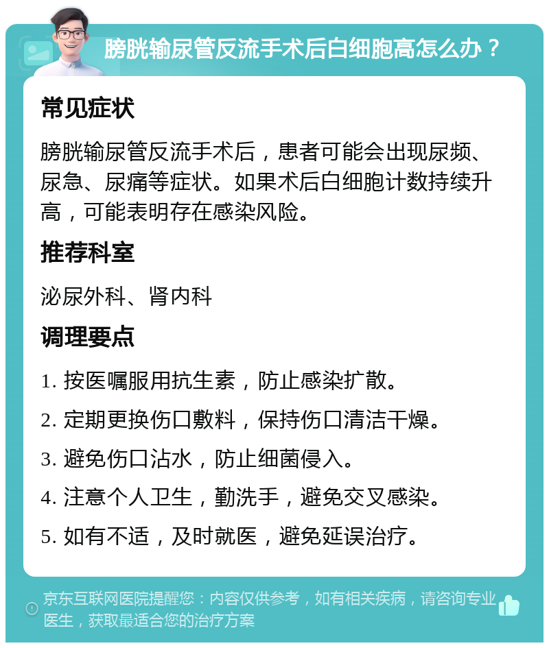 膀胱输尿管反流手术后白细胞高怎么办？ 常见症状 膀胱输尿管反流手术后，患者可能会出现尿频、尿急、尿痛等症状。如果术后白细胞计数持续升高，可能表明存在感染风险。 推荐科室 泌尿外科、肾内科 调理要点 1. 按医嘱服用抗生素，防止感染扩散。 2. 定期更换伤口敷料，保持伤口清洁干燥。 3. 避免伤口沾水，防止细菌侵入。 4. 注意个人卫生，勤洗手，避免交叉感染。 5. 如有不适，及时就医，避免延误治疗。