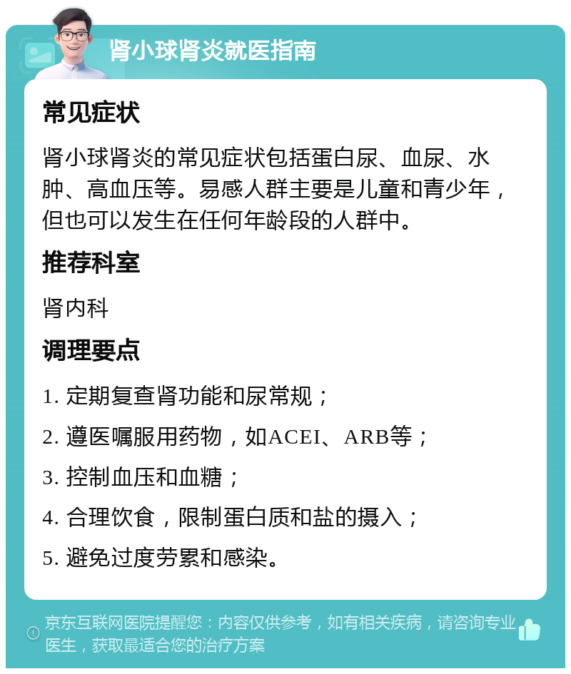 肾小球肾炎就医指南 常见症状 肾小球肾炎的常见症状包括蛋白尿、血尿、水肿、高血压等。易感人群主要是儿童和青少年，但也可以发生在任何年龄段的人群中。 推荐科室 肾内科 调理要点 1. 定期复查肾功能和尿常规； 2. 遵医嘱服用药物，如ACEI、ARB等； 3. 控制血压和血糖； 4. 合理饮食，限制蛋白质和盐的摄入； 5. 避免过度劳累和感染。