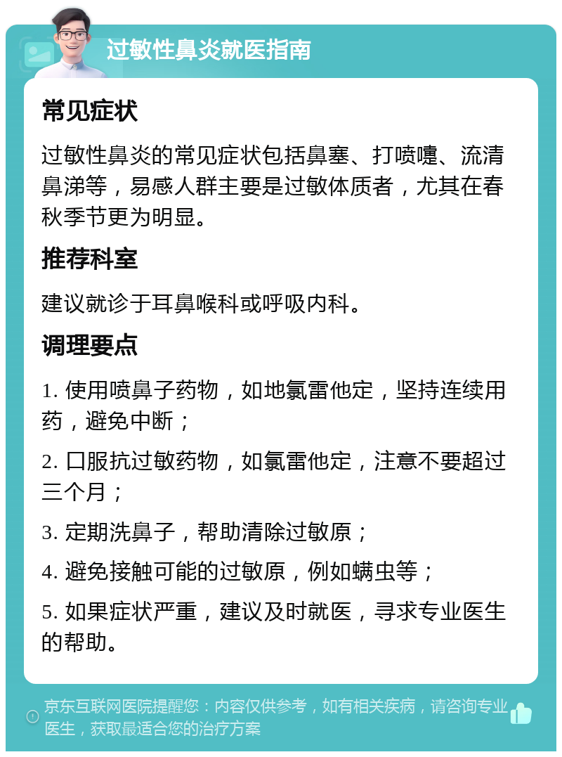 过敏性鼻炎就医指南 常见症状 过敏性鼻炎的常见症状包括鼻塞、打喷嚏、流清鼻涕等，易感人群主要是过敏体质者，尤其在春秋季节更为明显。 推荐科室 建议就诊于耳鼻喉科或呼吸内科。 调理要点 1. 使用喷鼻子药物，如地氯雷他定，坚持连续用药，避免中断； 2. 口服抗过敏药物，如氯雷他定，注意不要超过三个月； 3. 定期洗鼻子，帮助清除过敏原； 4. 避免接触可能的过敏原，例如螨虫等； 5. 如果症状严重，建议及时就医，寻求专业医生的帮助。