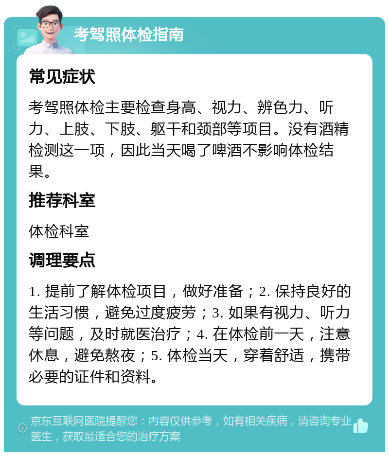 考驾照体检指南 常见症状 考驾照体检主要检查身高、视力、辨色力、听力、上肢、下肢、躯干和颈部等项目。没有酒精检测这一项，因此当天喝了啤酒不影响体检结果。 推荐科室 体检科室 调理要点 1. 提前了解体检项目，做好准备；2. 保持良好的生活习惯，避免过度疲劳；3. 如果有视力、听力等问题，及时就医治疗；4. 在体检前一天，注意休息，避免熬夜；5. 体检当天，穿着舒适，携带必要的证件和资料。