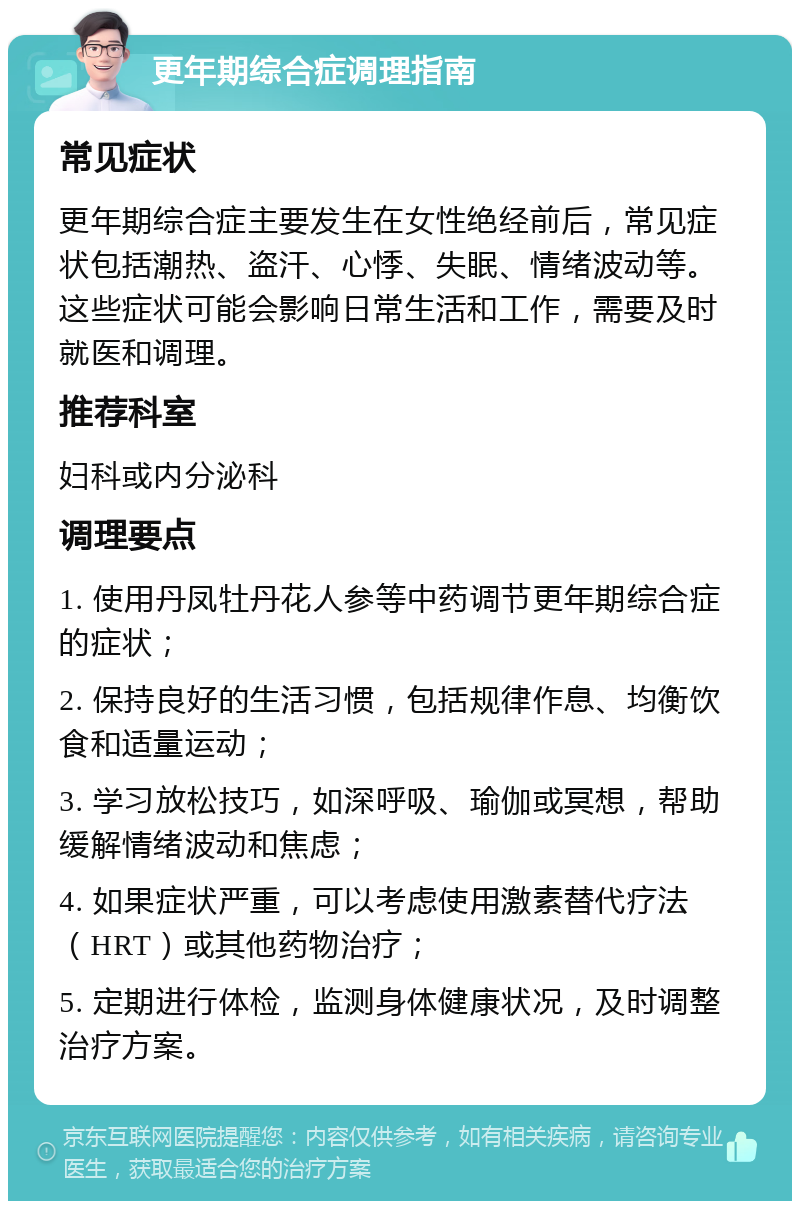 更年期综合症调理指南 常见症状 更年期综合症主要发生在女性绝经前后，常见症状包括潮热、盗汗、心悸、失眠、情绪波动等。这些症状可能会影响日常生活和工作，需要及时就医和调理。 推荐科室 妇科或内分泌科 调理要点 1. 使用丹凤牡丹花人参等中药调节更年期综合症的症状； 2. 保持良好的生活习惯，包括规律作息、均衡饮食和适量运动； 3. 学习放松技巧，如深呼吸、瑜伽或冥想，帮助缓解情绪波动和焦虑； 4. 如果症状严重，可以考虑使用激素替代疗法（HRT）或其他药物治疗； 5. 定期进行体检，监测身体健康状况，及时调整治疗方案。