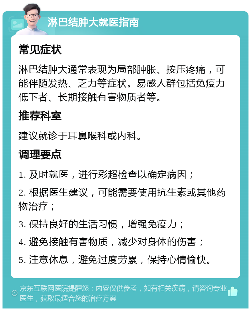 淋巴结肿大就医指南 常见症状 淋巴结肿大通常表现为局部肿胀、按压疼痛，可能伴随发热、乏力等症状。易感人群包括免疫力低下者、长期接触有害物质者等。 推荐科室 建议就诊于耳鼻喉科或内科。 调理要点 1. 及时就医，进行彩超检查以确定病因； 2. 根据医生建议，可能需要使用抗生素或其他药物治疗； 3. 保持良好的生活习惯，增强免疫力； 4. 避免接触有害物质，减少对身体的伤害； 5. 注意休息，避免过度劳累，保持心情愉快。