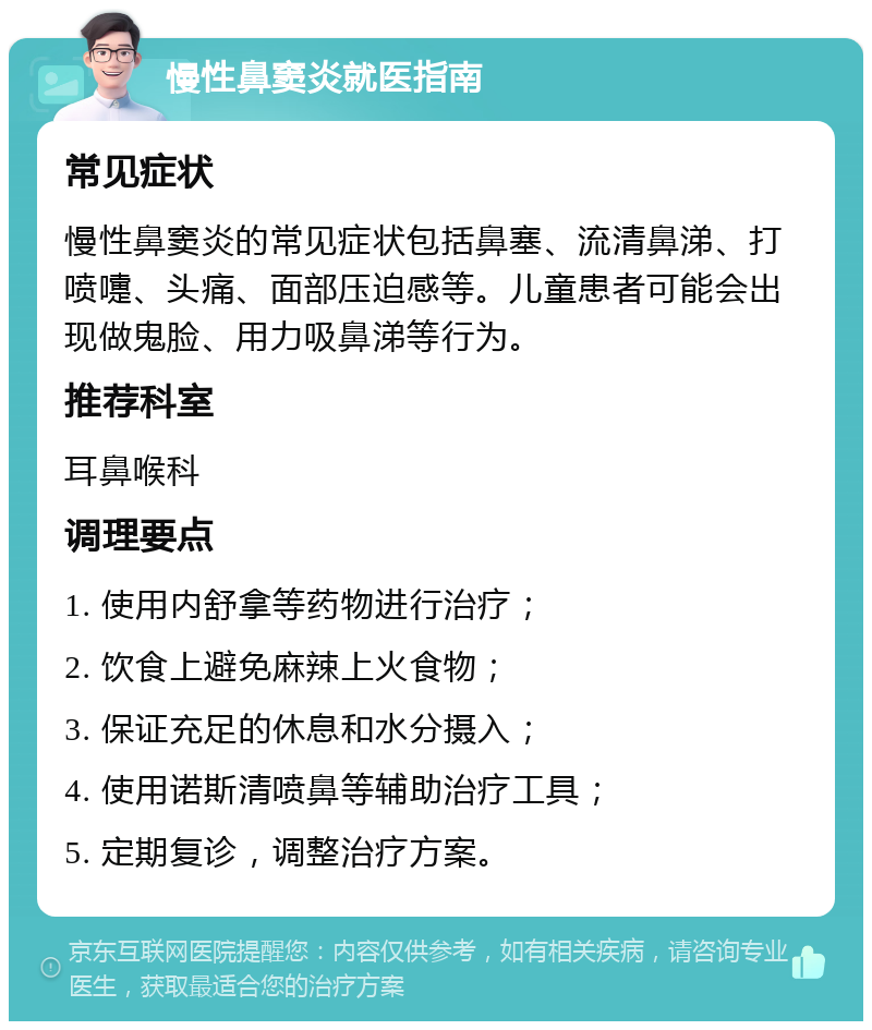 慢性鼻窦炎就医指南 常见症状 慢性鼻窦炎的常见症状包括鼻塞、流清鼻涕、打喷嚏、头痛、面部压迫感等。儿童患者可能会出现做鬼脸、用力吸鼻涕等行为。 推荐科室 耳鼻喉科 调理要点 1. 使用内舒拿等药物进行治疗； 2. 饮食上避免麻辣上火食物； 3. 保证充足的休息和水分摄入； 4. 使用诺斯清喷鼻等辅助治疗工具； 5. 定期复诊，调整治疗方案。