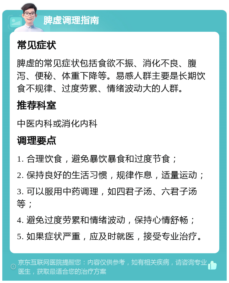 脾虚调理指南 常见症状 脾虚的常见症状包括食欲不振、消化不良、腹泻、便秘、体重下降等。易感人群主要是长期饮食不规律、过度劳累、情绪波动大的人群。 推荐科室 中医内科或消化内科 调理要点 1. 合理饮食，避免暴饮暴食和过度节食； 2. 保持良好的生活习惯，规律作息，适量运动； 3. 可以服用中药调理，如四君子汤、六君子汤等； 4. 避免过度劳累和情绪波动，保持心情舒畅； 5. 如果症状严重，应及时就医，接受专业治疗。