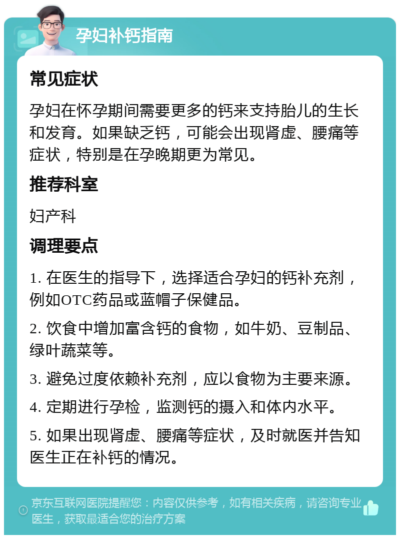 孕妇补钙指南 常见症状 孕妇在怀孕期间需要更多的钙来支持胎儿的生长和发育。如果缺乏钙，可能会出现肾虚、腰痛等症状，特别是在孕晚期更为常见。 推荐科室 妇产科 调理要点 1. 在医生的指导下，选择适合孕妇的钙补充剂，例如OTC药品或蓝帽子保健品。 2. 饮食中增加富含钙的食物，如牛奶、豆制品、绿叶蔬菜等。 3. 避免过度依赖补充剂，应以食物为主要来源。 4. 定期进行孕检，监测钙的摄入和体内水平。 5. 如果出现肾虚、腰痛等症状，及时就医并告知医生正在补钙的情况。