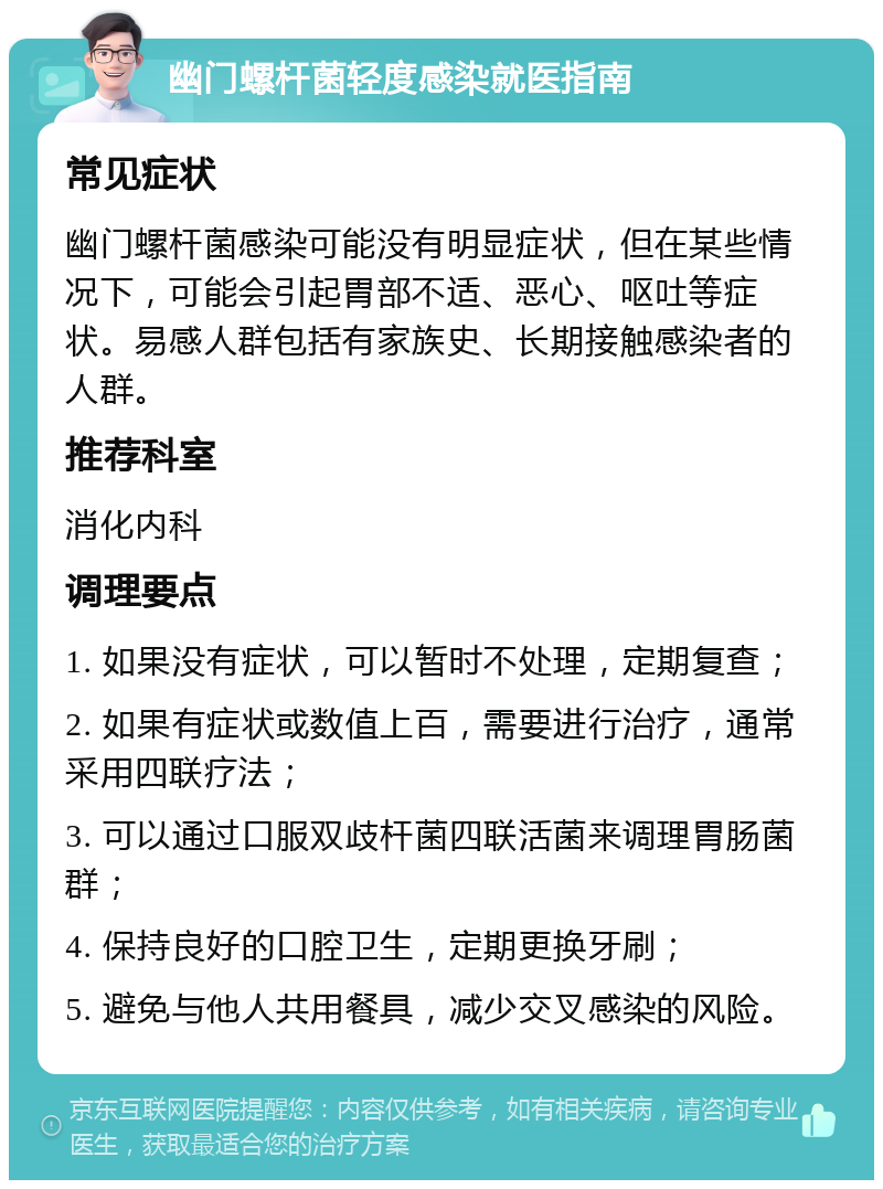 幽门螺杆菌轻度感染就医指南 常见症状 幽门螺杆菌感染可能没有明显症状，但在某些情况下，可能会引起胃部不适、恶心、呕吐等症状。易感人群包括有家族史、长期接触感染者的人群。 推荐科室 消化内科 调理要点 1. 如果没有症状，可以暂时不处理，定期复查； 2. 如果有症状或数值上百，需要进行治疗，通常采用四联疗法； 3. 可以通过口服双歧杆菌四联活菌来调理胃肠菌群； 4. 保持良好的口腔卫生，定期更换牙刷； 5. 避免与他人共用餐具，减少交叉感染的风险。