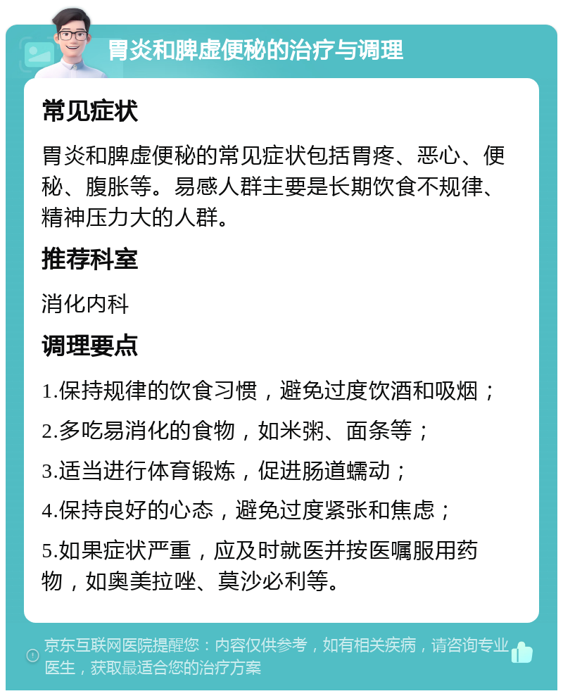 胃炎和脾虚便秘的治疗与调理 常见症状 胃炎和脾虚便秘的常见症状包括胃疼、恶心、便秘、腹胀等。易感人群主要是长期饮食不规律、精神压力大的人群。 推荐科室 消化内科 调理要点 1.保持规律的饮食习惯，避免过度饮酒和吸烟； 2.多吃易消化的食物，如米粥、面条等； 3.适当进行体育锻炼，促进肠道蠕动； 4.保持良好的心态，避免过度紧张和焦虑； 5.如果症状严重，应及时就医并按医嘱服用药物，如奥美拉唑、莫沙必利等。