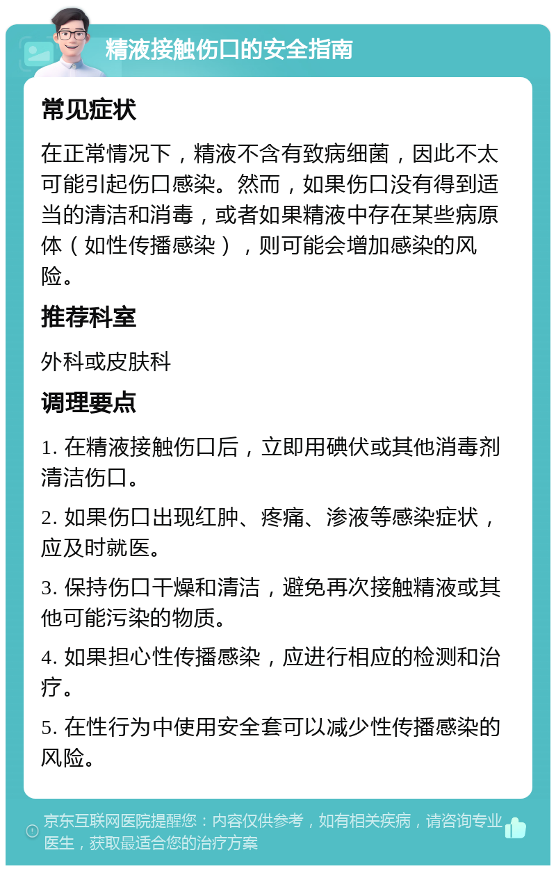 精液接触伤口的安全指南 常见症状 在正常情况下，精液不含有致病细菌，因此不太可能引起伤口感染。然而，如果伤口没有得到适当的清洁和消毒，或者如果精液中存在某些病原体（如性传播感染），则可能会增加感染的风险。 推荐科室 外科或皮肤科 调理要点 1. 在精液接触伤口后，立即用碘伏或其他消毒剂清洁伤口。 2. 如果伤口出现红肿、疼痛、渗液等感染症状，应及时就医。 3. 保持伤口干燥和清洁，避免再次接触精液或其他可能污染的物质。 4. 如果担心性传播感染，应进行相应的检测和治疗。 5. 在性行为中使用安全套可以减少性传播感染的风险。