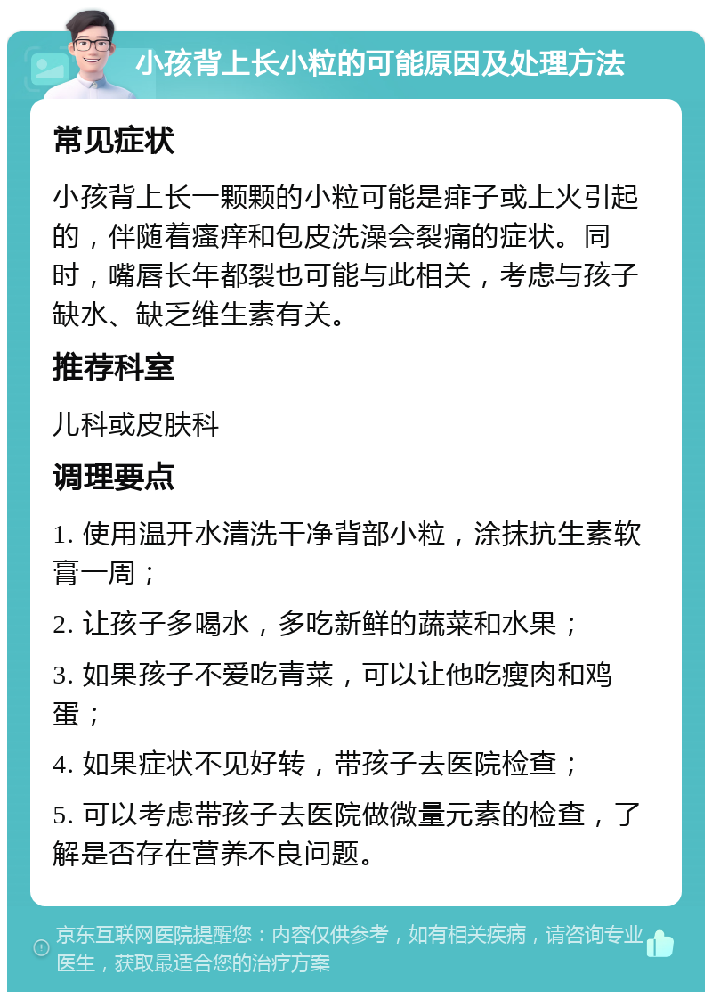 小孩背上长小粒的可能原因及处理方法 常见症状 小孩背上长一颗颗的小粒可能是痱子或上火引起的，伴随着瘙痒和包皮洗澡会裂痛的症状。同时，嘴唇长年都裂也可能与此相关，考虑与孩子缺水、缺乏维生素有关。 推荐科室 儿科或皮肤科 调理要点 1. 使用温开水清洗干净背部小粒，涂抹抗生素软膏一周； 2. 让孩子多喝水，多吃新鲜的蔬菜和水果； 3. 如果孩子不爱吃青菜，可以让他吃瘦肉和鸡蛋； 4. 如果症状不见好转，带孩子去医院检查； 5. 可以考虑带孩子去医院做微量元素的检查，了解是否存在营养不良问题。