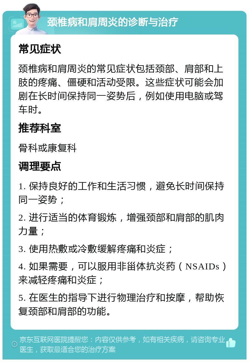 颈椎病和肩周炎的诊断与治疗 常见症状 颈椎病和肩周炎的常见症状包括颈部、肩部和上肢的疼痛、僵硬和活动受限。这些症状可能会加剧在长时间保持同一姿势后，例如使用电脑或驾车时。 推荐科室 骨科或康复科 调理要点 1. 保持良好的工作和生活习惯，避免长时间保持同一姿势； 2. 进行适当的体育锻炼，增强颈部和肩部的肌肉力量； 3. 使用热敷或冷敷缓解疼痛和炎症； 4. 如果需要，可以服用非甾体抗炎药（NSAIDs）来减轻疼痛和炎症； 5. 在医生的指导下进行物理治疗和按摩，帮助恢复颈部和肩部的功能。