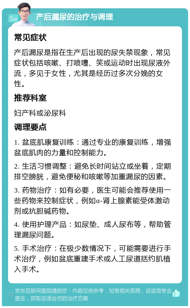 产后漏尿的治疗与调理 常见症状 产后漏尿是指在生产后出现的尿失禁现象，常见症状包括咳嗽、打喷嚏、笑或运动时出现尿液外流，多见于女性，尤其是经历过多次分娩的女性。 推荐科室 妇产科或泌尿科 调理要点 1. 盆底肌康复训练：通过专业的康复训练，增强盆底肌肉的力量和控制能力。 2. 生活习惯调整：避免长时间站立或坐着，定期排空膀胱，避免便秘和咳嗽等加重漏尿的因素。 3. 药物治疗：如有必要，医生可能会推荐使用一些药物来控制症状，例如α-肾上腺素能受体激动剂或抗胆碱药物。 4. 使用护理产品：如尿垫、成人尿布等，帮助管理漏尿问题。 5. 手术治疗：在极少数情况下，可能需要进行手术治疗，例如盆底重建手术或人工尿道括约肌植入手术。