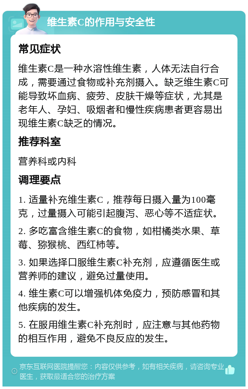 维生素C的作用与安全性 常见症状 维生素C是一种水溶性维生素，人体无法自行合成，需要通过食物或补充剂摄入。缺乏维生素C可能导致坏血病、疲劳、皮肤干燥等症状，尤其是老年人、孕妇、吸烟者和慢性疾病患者更容易出现维生素C缺乏的情况。 推荐科室 营养科或内科 调理要点 1. 适量补充维生素C，推荐每日摄入量为100毫克，过量摄入可能引起腹泻、恶心等不适症状。 2. 多吃富含维生素C的食物，如柑橘类水果、草莓、猕猴桃、西红柿等。 3. 如果选择口服维生素C补充剂，应遵循医生或营养师的建议，避免过量使用。 4. 维生素C可以增强机体免疫力，预防感冒和其他疾病的发生。 5. 在服用维生素C补充剂时，应注意与其他药物的相互作用，避免不良反应的发生。