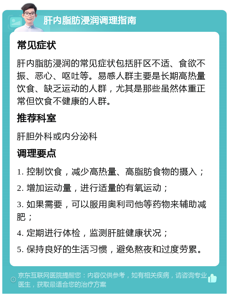 肝内脂肪浸润调理指南 常见症状 肝内脂肪浸润的常见症状包括肝区不适、食欲不振、恶心、呕吐等。易感人群主要是长期高热量饮食、缺乏运动的人群，尤其是那些虽然体重正常但饮食不健康的人群。 推荐科室 肝胆外科或内分泌科 调理要点 1. 控制饮食，减少高热量、高脂肪食物的摄入； 2. 增加运动量，进行适量的有氧运动； 3. 如果需要，可以服用奥利司他等药物来辅助减肥； 4. 定期进行体检，监测肝脏健康状况； 5. 保持良好的生活习惯，避免熬夜和过度劳累。