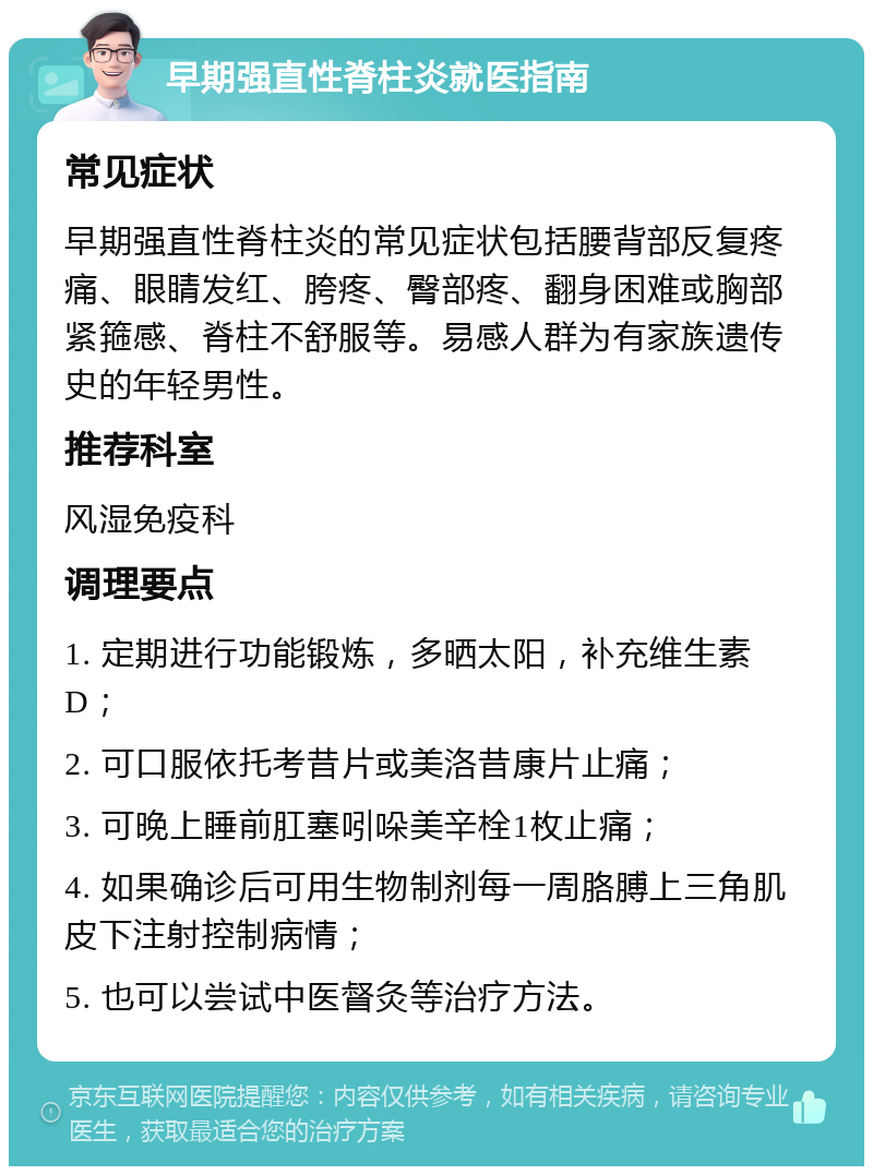 早期强直性脊柱炎就医指南 常见症状 早期强直性脊柱炎的常见症状包括腰背部反复疼痛、眼睛发红、胯疼、臀部疼、翻身困难或胸部紧箍感、脊柱不舒服等。易感人群为有家族遗传史的年轻男性。 推荐科室 风湿免疫科 调理要点 1. 定期进行功能锻炼，多晒太阳，补充维生素D； 2. 可口服依托考昔片或美洛昔康片止痛； 3. 可晚上睡前肛塞吲哚美辛栓1枚止痛； 4. 如果确诊后可用生物制剂每一周胳膊上三角肌皮下注射控制病情； 5. 也可以尝试中医督灸等治疗方法。