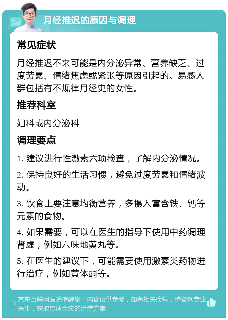 月经推迟的原因与调理 常见症状 月经推迟不来可能是内分泌异常、营养缺乏、过度劳累、情绪焦虑或紧张等原因引起的。易感人群包括有不规律月经史的女性。 推荐科室 妇科或内分泌科 调理要点 1. 建议进行性激素六项检查，了解内分泌情况。 2. 保持良好的生活习惯，避免过度劳累和情绪波动。 3. 饮食上要注意均衡营养，多摄入富含铁、钙等元素的食物。 4. 如果需要，可以在医生的指导下使用中药调理肾虚，例如六味地黄丸等。 5. 在医生的建议下，可能需要使用激素类药物进行治疗，例如黄体酮等。