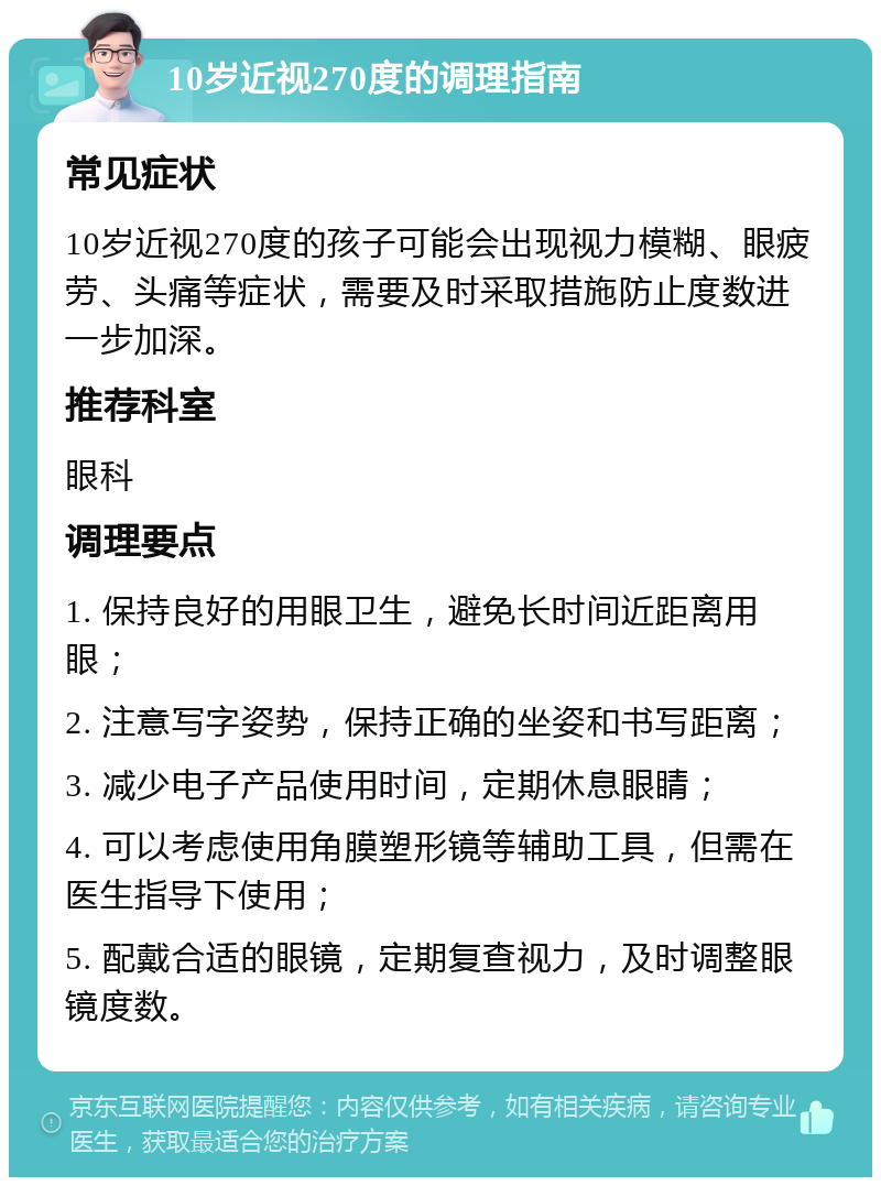 10岁近视270度的调理指南 常见症状 10岁近视270度的孩子可能会出现视力模糊、眼疲劳、头痛等症状，需要及时采取措施防止度数进一步加深。 推荐科室 眼科 调理要点 1. 保持良好的用眼卫生，避免长时间近距离用眼； 2. 注意写字姿势，保持正确的坐姿和书写距离； 3. 减少电子产品使用时间，定期休息眼睛； 4. 可以考虑使用角膜塑形镜等辅助工具，但需在医生指导下使用； 5. 配戴合适的眼镜，定期复查视力，及时调整眼镜度数。