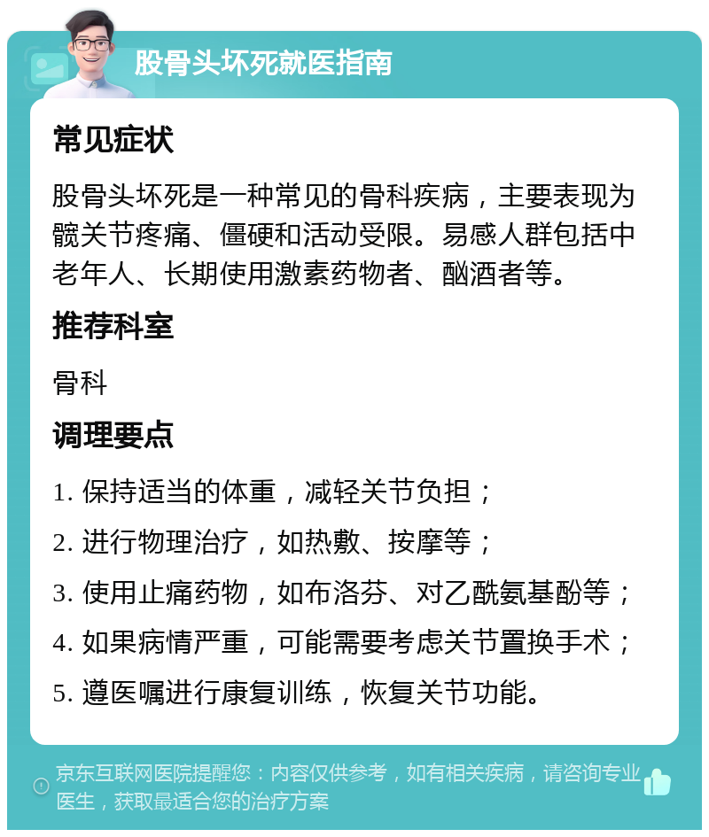 股骨头坏死就医指南 常见症状 股骨头坏死是一种常见的骨科疾病，主要表现为髋关节疼痛、僵硬和活动受限。易感人群包括中老年人、长期使用激素药物者、酗酒者等。 推荐科室 骨科 调理要点 1. 保持适当的体重，减轻关节负担； 2. 进行物理治疗，如热敷、按摩等； 3. 使用止痛药物，如布洛芬、对乙酰氨基酚等； 4. 如果病情严重，可能需要考虑关节置换手术； 5. 遵医嘱进行康复训练，恢复关节功能。