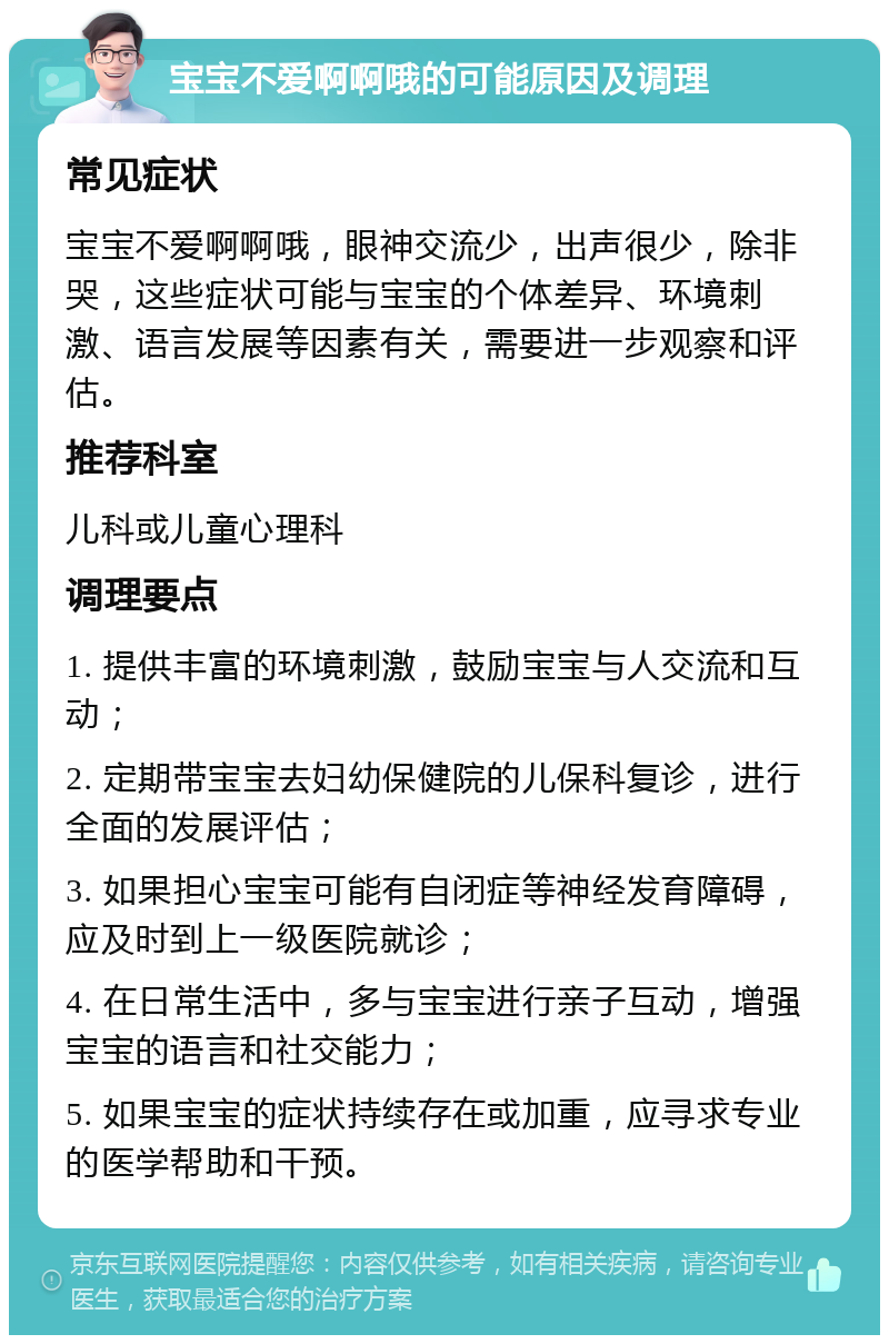 宝宝不爱啊啊哦的可能原因及调理 常见症状 宝宝不爱啊啊哦，眼神交流少，出声很少，除非哭，这些症状可能与宝宝的个体差异、环境刺激、语言发展等因素有关，需要进一步观察和评估。 推荐科室 儿科或儿童心理科 调理要点 1. 提供丰富的环境刺激，鼓励宝宝与人交流和互动； 2. 定期带宝宝去妇幼保健院的儿保科复诊，进行全面的发展评估； 3. 如果担心宝宝可能有自闭症等神经发育障碍，应及时到上一级医院就诊； 4. 在日常生活中，多与宝宝进行亲子互动，增强宝宝的语言和社交能力； 5. 如果宝宝的症状持续存在或加重，应寻求专业的医学帮助和干预。