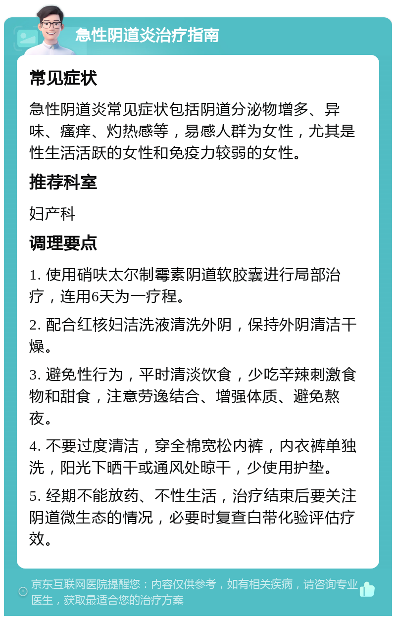 急性阴道炎治疗指南 常见症状 急性阴道炎常见症状包括阴道分泌物增多、异味、瘙痒、灼热感等，易感人群为女性，尤其是性生活活跃的女性和免疫力较弱的女性。 推荐科室 妇产科 调理要点 1. 使用硝呋太尔制霉素阴道软胶囊进行局部治疗，连用6天为一疗程。 2. 配合红核妇洁洗液清洗外阴，保持外阴清洁干燥。 3. 避免性行为，平时清淡饮食，少吃辛辣刺激食物和甜食，注意劳逸结合、增强体质、避免熬夜。 4. 不要过度清洁，穿全棉宽松内裤，内衣裤单独洗，阳光下晒干或通风处晾干，少使用护垫。 5. 经期不能放药、不性生活，治疗结束后要关注阴道微生态的情况，必要时复查白带化验评估疗效。