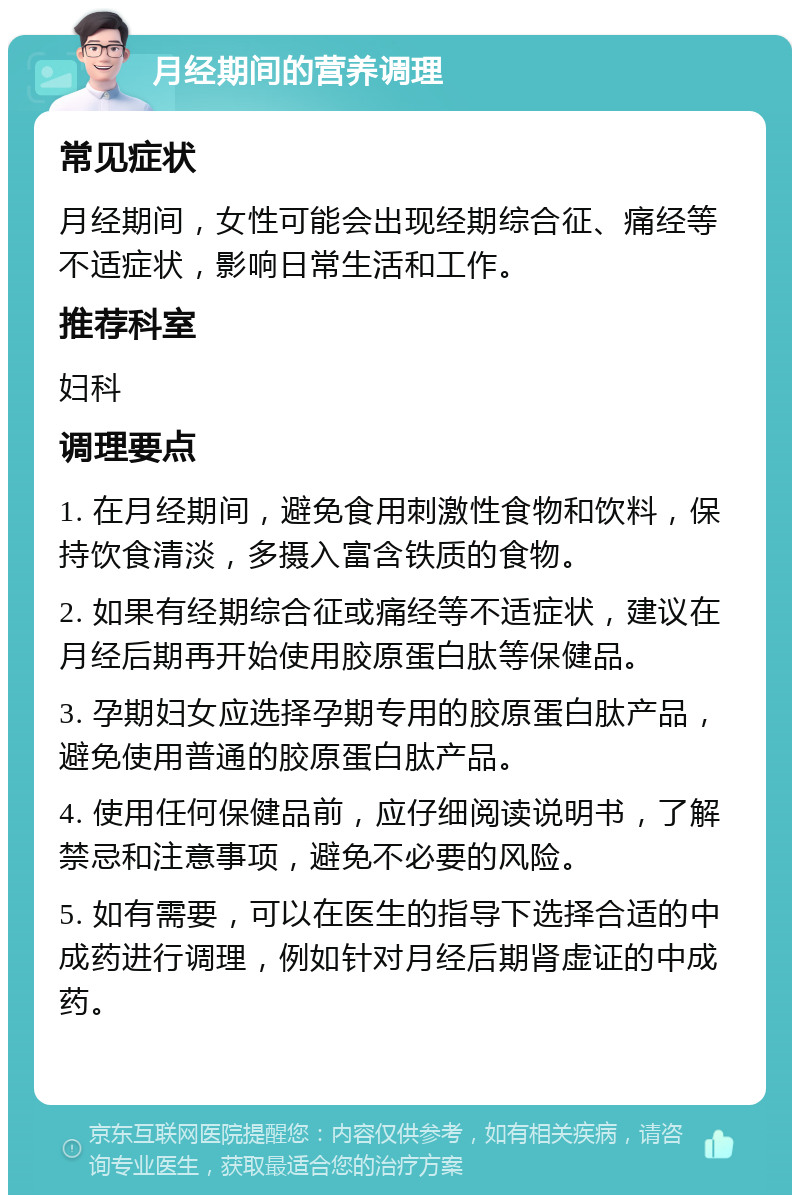 月经期间的营养调理 常见症状 月经期间，女性可能会出现经期综合征、痛经等不适症状，影响日常生活和工作。 推荐科室 妇科 调理要点 1. 在月经期间，避免食用刺激性食物和饮料，保持饮食清淡，多摄入富含铁质的食物。 2. 如果有经期综合征或痛经等不适症状，建议在月经后期再开始使用胶原蛋白肽等保健品。 3. 孕期妇女应选择孕期专用的胶原蛋白肽产品，避免使用普通的胶原蛋白肽产品。 4. 使用任何保健品前，应仔细阅读说明书，了解禁忌和注意事项，避免不必要的风险。 5. 如有需要，可以在医生的指导下选择合适的中成药进行调理，例如针对月经后期肾虚证的中成药。