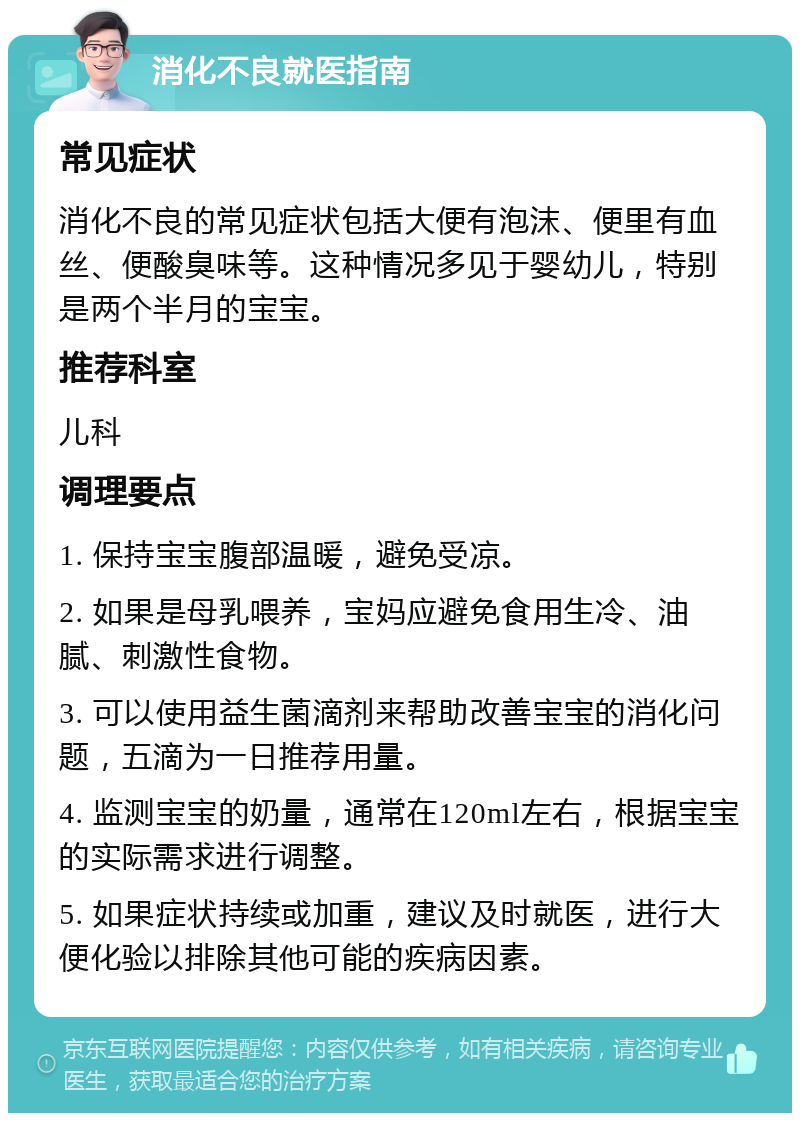 消化不良就医指南 常见症状 消化不良的常见症状包括大便有泡沫、便里有血丝、便酸臭味等。这种情况多见于婴幼儿，特别是两个半月的宝宝。 推荐科室 儿科 调理要点 1. 保持宝宝腹部温暖，避免受凉。 2. 如果是母乳喂养，宝妈应避免食用生冷、油腻、刺激性食物。 3. 可以使用益生菌滴剂来帮助改善宝宝的消化问题，五滴为一日推荐用量。 4. 监测宝宝的奶量，通常在120ml左右，根据宝宝的实际需求进行调整。 5. 如果症状持续或加重，建议及时就医，进行大便化验以排除其他可能的疾病因素。